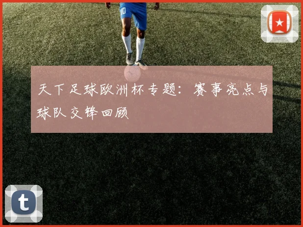 天下足球欧洲杯专题：赛事亮点与球队交锋回顾