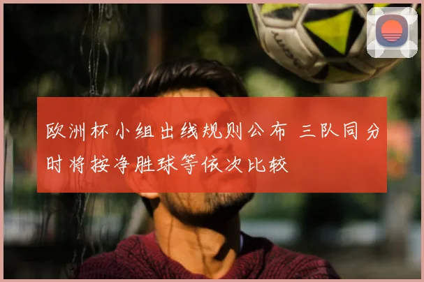 欧洲杯小组出线规则公布 三队同分时将按净胜球等依次比较