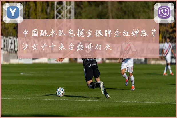 中国跳水队包揽金银牌全红婵陈芋汐女子十米台巅峰对决