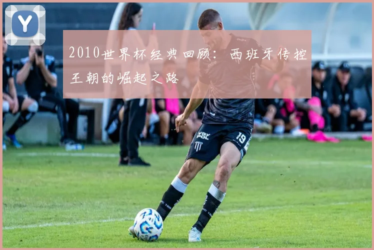 2010世界杯经典回顾：西班牙传控王朝的崛起之路