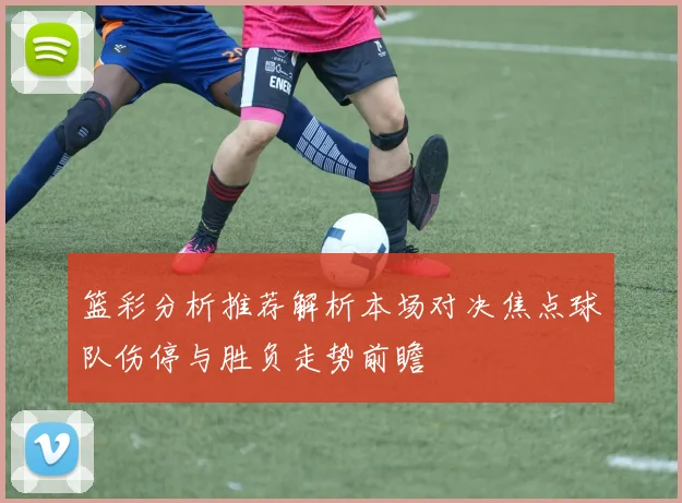 篮彩分析推荐解析本场对决焦点球队伤停与胜负走势前瞻