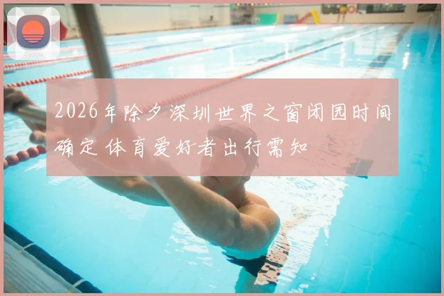 2026年除夕深圳世界之窗闭园时间确定 体育爱好者出行需知