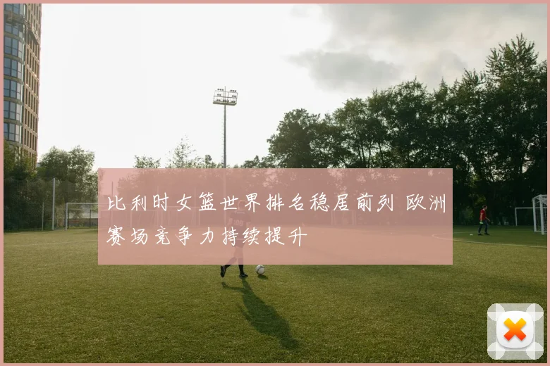 比利时女篮世界排名稳居前列 欧洲赛场竞争力持续提升