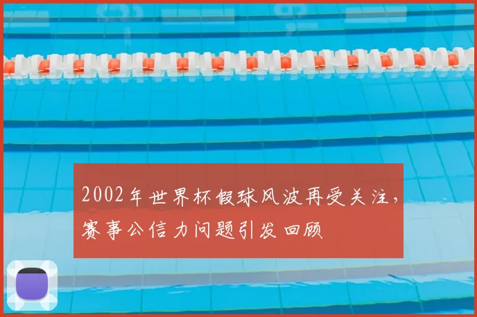 2002年世界杯假球风波再受关注，赛事公信力问题引发回顾