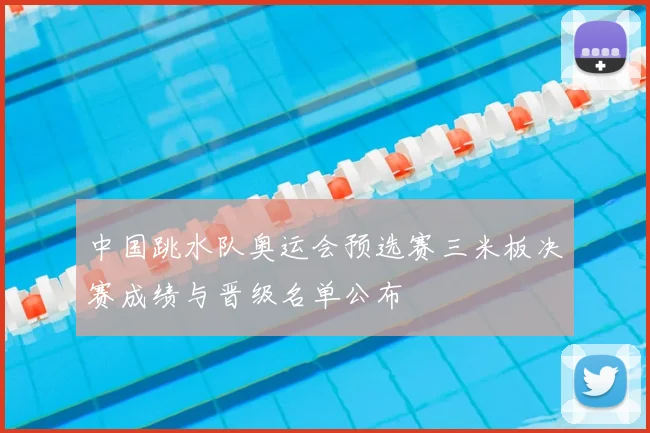 中国跳水队奥运会预选赛三米板决赛成绩与晋级名单公布