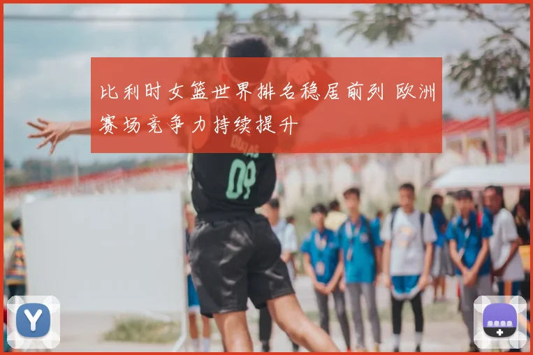 比利时女篮世界排名稳居前列 欧洲赛场竞争力持续提升