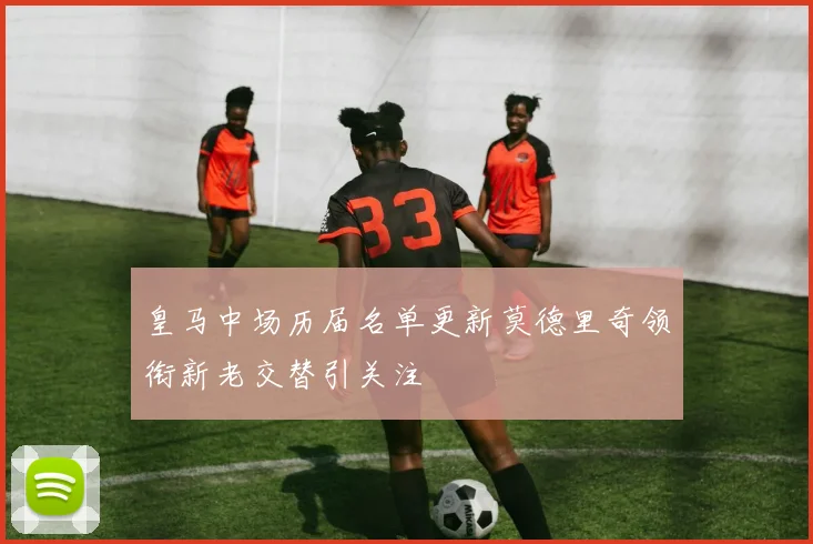皇马中场历届名单更新莫德里奇领衔新老交替引关注