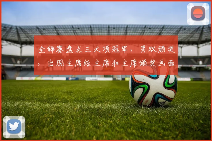 全锦赛盘点三大项冠军，男双颁奖，出现主席给主席和主席颁奖画面