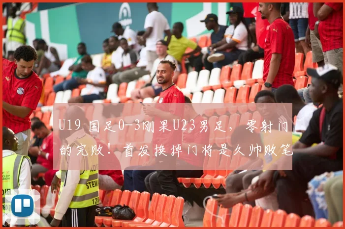 U19 国足0-3刚果U23男足，零射门的完败！首发换掉门将是久帅败笔
