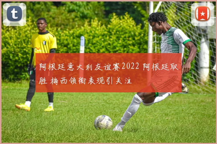 阿根廷意大利友谊赛2022 阿根廷取胜 梅西领衔表现引关注