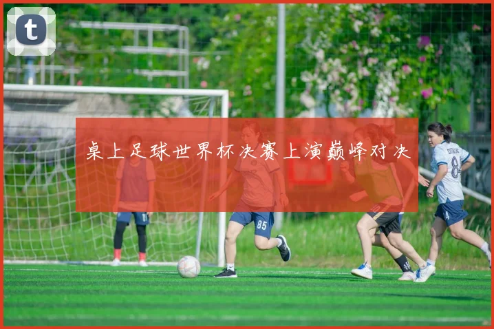 桌上足球世界杯决赛上演巅峰对决